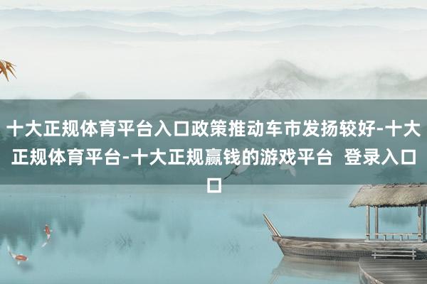 十大正规体育平台入口政策推动车市发扬较好-十大正规体育平台-十大正规赢钱的游戏平台  登录入口
