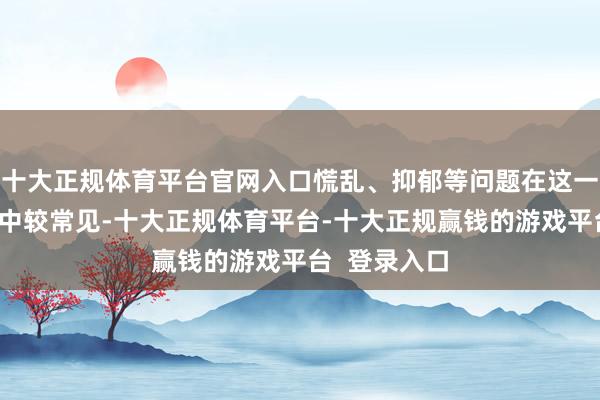 十大正规体育平台官网入口慌乱、抑郁等问题在这一东说念主群中较常见-十大正规体育平台-十大正规赢钱的游戏平台  登录入口