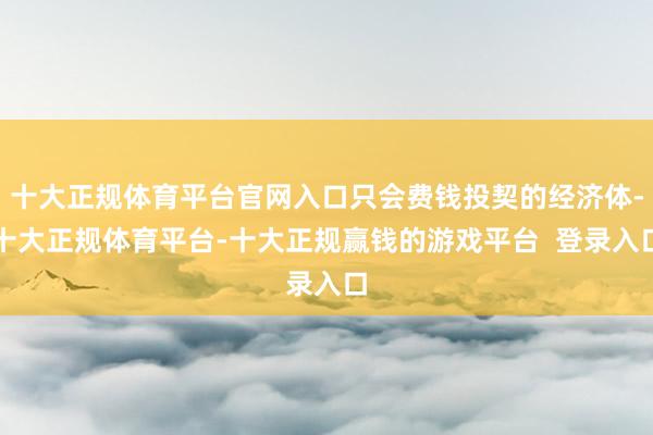 十大正规体育平台官网入口只会费钱投契的经济体-十大正规体育平台-十大正规赢钱的游戏平台  登录入口