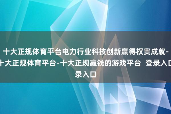 十大正规体育平台电力行业科技创新赢得权贵成就-十大正规体育平台-十大正规赢钱的游戏平台  登录入口