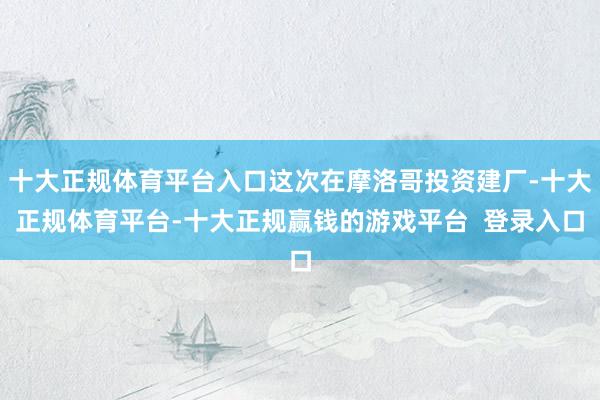 十大正规体育平台入口这次在摩洛哥投资建厂-十大正规体育平台-十大正规赢钱的游戏平台  登录入口