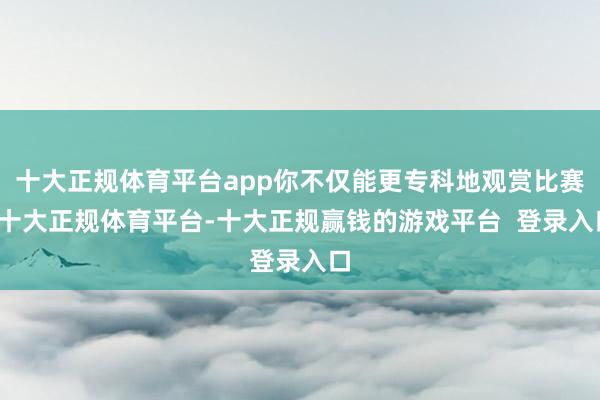 十大正规体育平台app你不仅能更专科地观赏比赛-十大正规体育平台-十大正规赢钱的游戏平台  登录入口