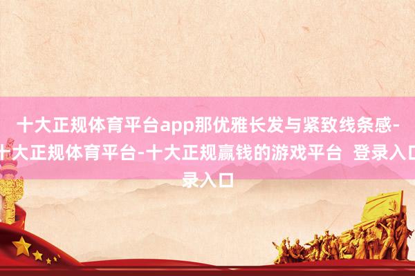 十大正规体育平台app那优雅长发与紧致线条感-十大正规体育平台-十大正规赢钱的游戏平台  登录入口