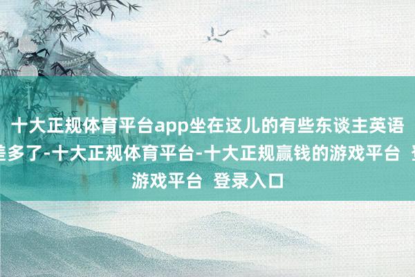 十大正规体育平台app坐在这儿的有些东谈主英语说得可差多了-十大正规体育平台-十大正规赢钱的游戏平台  登录入口