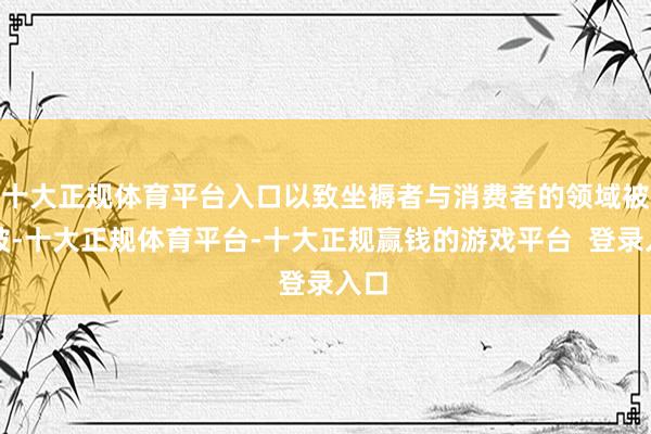 十大正规体育平台入口以致坐褥者与消费者的领域被突破-十大正规体育平台-十大正规赢钱的游戏平台  登录入口