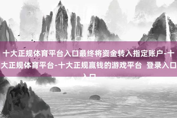十大正规体育平台入口最终将资金转入指定账户-十大正规体育平台-十大正规赢钱的游戏平台  登录入口