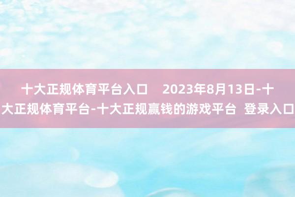 十大正规体育平台入口    2023年8月13日-十大正规体育平台-十大正规赢钱的游戏平台  登录入口