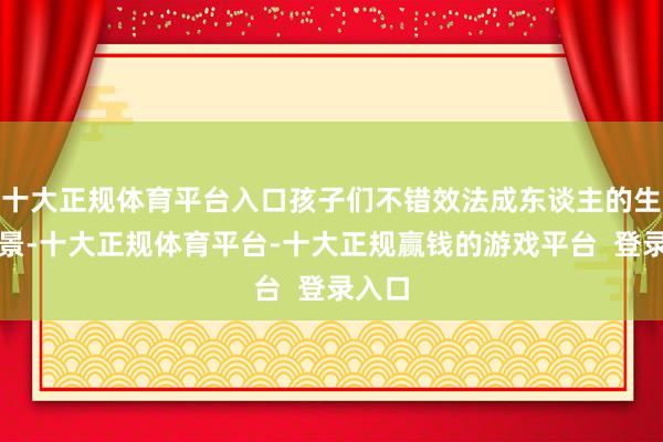 十大正规体育平台入口孩子们不错效法成东谈主的生计场景-十大正规体育平台-十大正规赢钱的游戏平台  登录入口