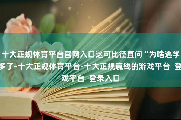 十大正规体育平台官网入口这可比径直问“为啥逃学”管用多了-十大正规体育平台-十大正规赢钱的游戏平台  登录入口