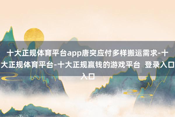 十大正规体育平台app唐突应付多样搬运需求-十大正规体育平台-十大正规赢钱的游戏平台  登录入口