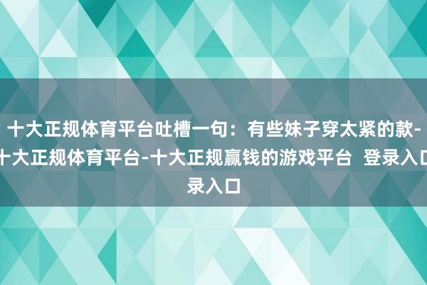 十大正规体育平台吐槽一句:有些妹子穿太紧的款-十大正规体育平台-十大正规赢钱的游戏平台 登录入口