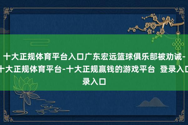十大正规体育平台入口广东宏远篮球俱乐部被劝诫-十大正规体育平台-十大正规赢钱的游戏平台 登录入口