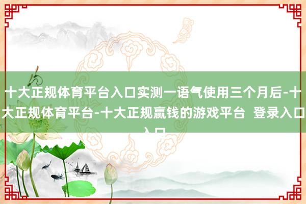 十大正规体育平台入口实测一语气使用三个月后-十大正规体育平台-十大正规赢钱的游戏平台 登录入口