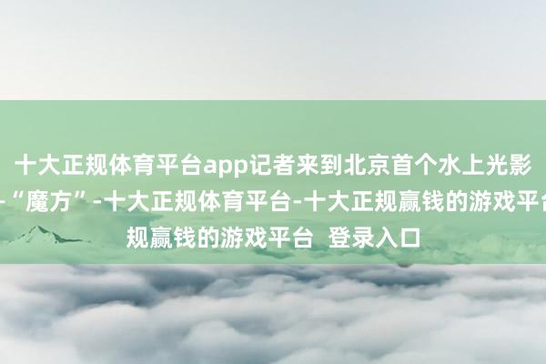 十大正规体育平台app记者来到北京首个水上光影飘摇舞台——“魔方”-十大正规体育平台-十大正规赢钱的游戏平台 登录入口
