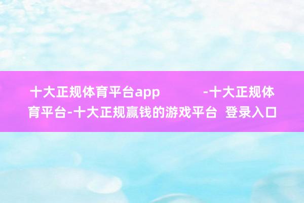 十大正规体育平台app -十大正规体育平台-十大正规赢钱的游戏平台 登录入口