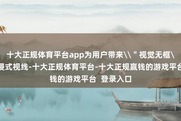 十大正规体育平台app为用户带来\"视觉无框\"的千里浸式视线-十大正规体育平台-十大正规赢钱的游戏平台 登录入口