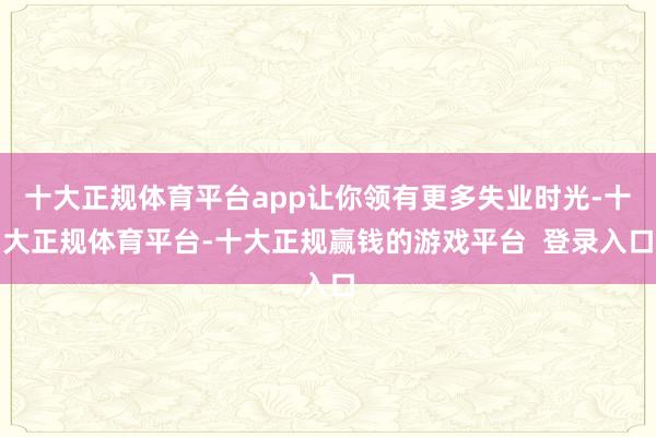 十大正规体育平台app让你领有更多失业时光-十大正规体育平台-十大正规赢钱的游戏平台  登录入口