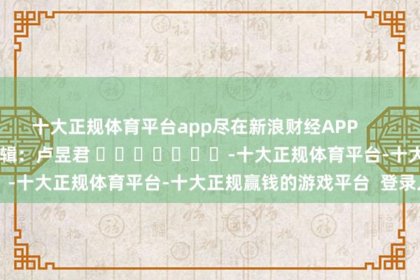 十大正规体育平台app尽在新浪财经APP 包袱剪辑:卢昱君 -十大正规体育平台-十大正规赢钱的游戏平台 登录入口