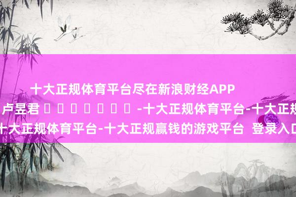 十大正规体育平台尽在新浪财经APP 牵扯剪辑:卢昱君 -十大正规体育平台-十大正规赢钱的游戏平台 登录入口