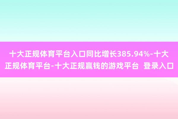 十大正规体育平台入口同比增长385.94%-十大正规体育平台-十大正规赢钱的游戏平台 登录入口