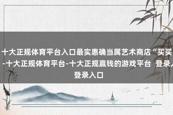 十大正规体育平台入口最实惠确当属艺术商店“买买买”-十大正规体育平台-十大正规赢钱的游戏平台  登录入口