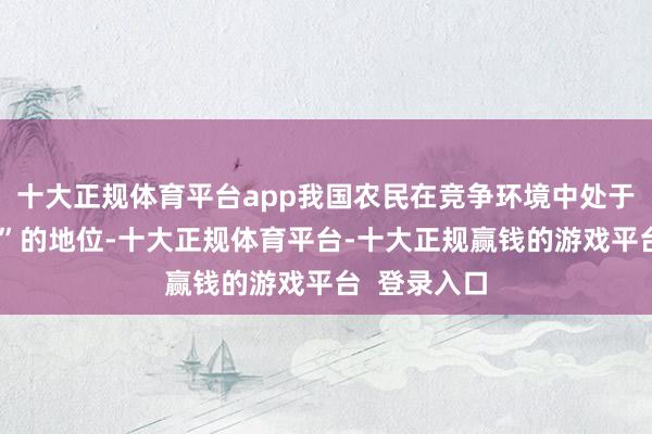 十大正规体育平台app我国农民在竞争环境中处于“相配纰谬”的地位-十大正规体育平台-十大正规赢钱的游戏平台  登录入口