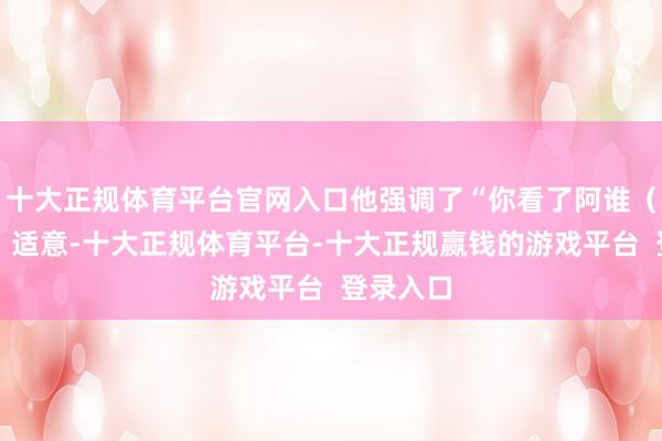 十大正规体育平台官网入口他强调了“你看了阿谁（家具的）适意-十大正规体育平台-十大正规赢钱的游戏平台  登录入口
