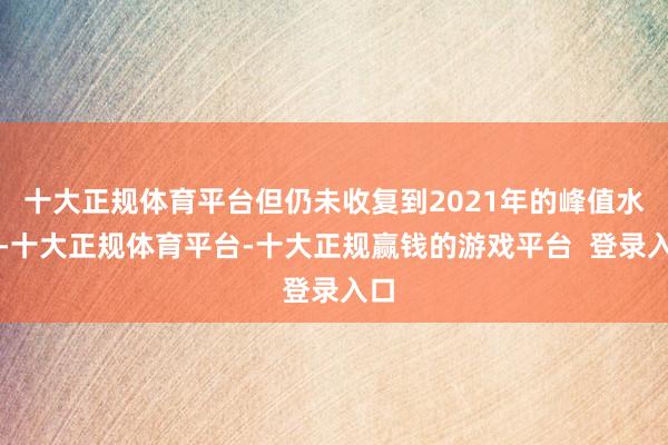十大正规体育平台但仍未收复到2021年的峰值水平-十大正规体育平台-十大正规赢钱的游戏平台 登录入口
