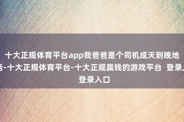 十大正规体育平台app我爸爸是个司机成天到晚地干活-十大正规体育平台-十大正规赢钱的游戏平台  登录入口