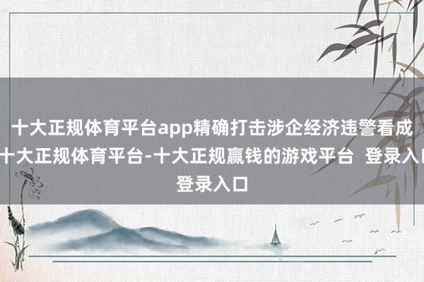 十大正规体育平台app精确打击涉企经济违警看成-十大正规体育平台-十大正规赢钱的游戏平台  登录入口