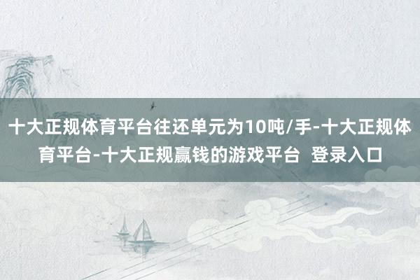 十大正规体育平台往还单元为10吨/手-十大正规体育平台-十大正规赢钱的游戏平台  登录入口