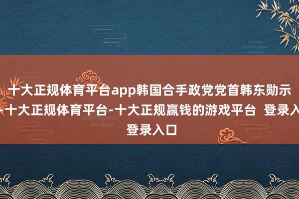 十大正规体育平台app韩国合手政党党首韩东勋示意-十大正规体育平台-十大正规赢钱的游戏平台  登录入口