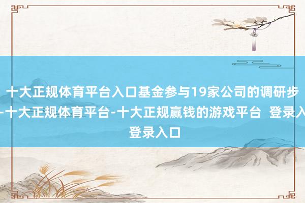 十大正规体育平台入口基金参与19家公司的调研步履-十大正规体育平台-十大正规赢钱的游戏平台  登录入口