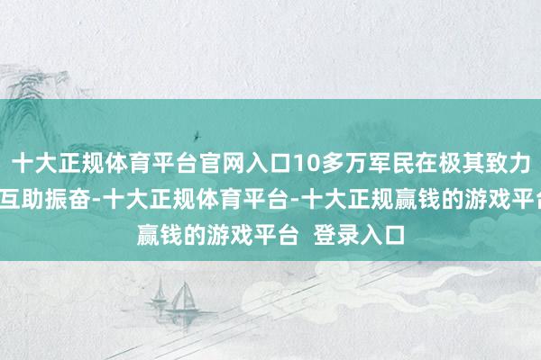 十大正规体育平台官网入口10多万军民在极其致力于的条款下互助振奋-十大正规体育平台-十大正规赢钱的游戏平台  登录入口