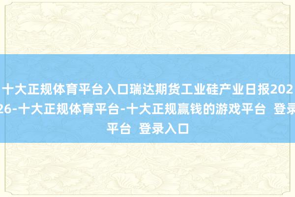 十大正规体育平台入口瑞达期货工业硅产业日报20241226-十大正规体育平台-十大正规赢钱的游戏平台  登录入口