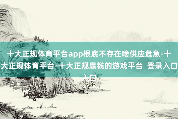 十大正规体育平台app根底不存在啥供应危急-十大正规体育平台-十大正规赢钱的游戏平台  登录入口