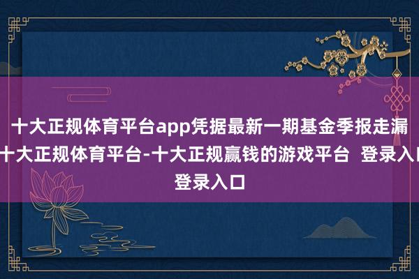 十大正规体育平台app凭据最新一期基金季报走漏-十大正规体育平台-十大正规赢钱的游戏平台  登录入口