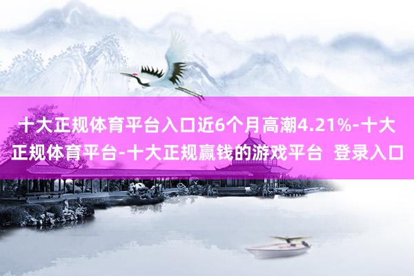 十大正规体育平台入口近6个月高潮4.21%-十大正规体育平台-十大正规赢钱的游戏平台  登录入口