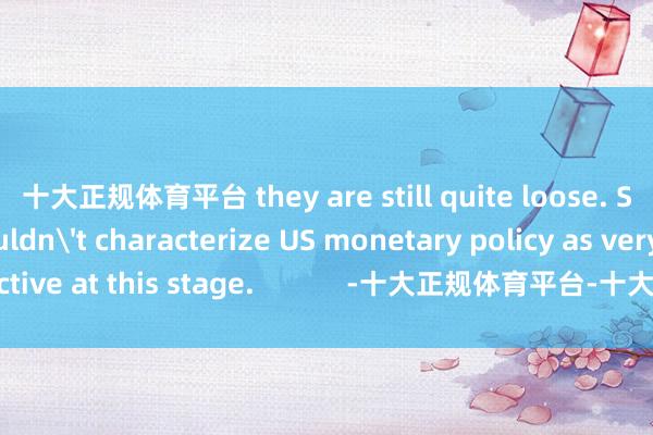 十大正规体育平台 they are still quite loose. So he&nbsp;wouldn't characterize US monetary policy as very restrictive at this stage.            -十大正规体育平台-十大正规赢钱的游戏平台  登录入口