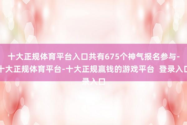十大正规体育平台入口共有675个神气报名参与-十大正规体育平台-十大正规赢钱的游戏平台  登录入口