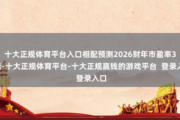 十大正规体育平台入口相配预测2026财年市盈率38倍-十大正规体育平台-十大正规赢钱的游戏平台 登录入口