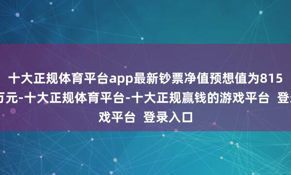十大正规体育平台app最新钞票净值预想值为8155.45万元-十大正规体育平台-十大正规赢钱的游戏平台 登录入口