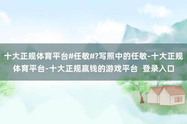 十大正规体育平台#任敏#?写照中的任敏-十大正规体育平台-十大正规赢钱的游戏平台 登录入口