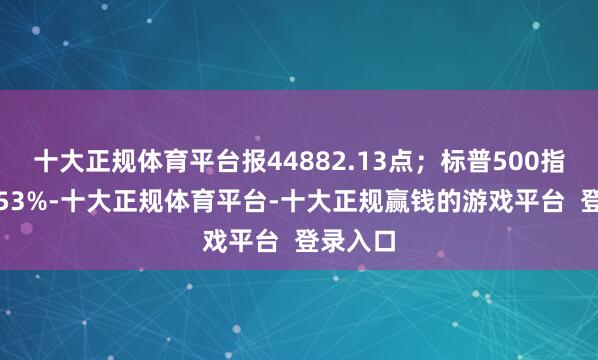 十大正规体育平台报44882.13点；标普500指数涨0.53%-十大正规体育平台-十大正规赢钱的游戏平台  登录入口