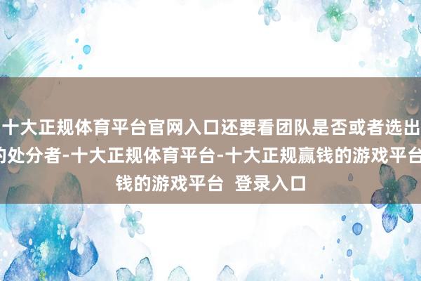 十大正规体育平台官网入口还要看团队是否或者选出积极朝上的处分者-十大正规体育平台-十大正规赢钱的游戏平台 登录入口