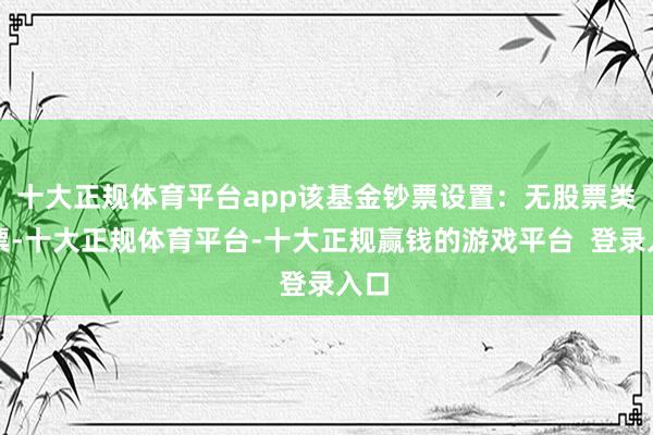 十大正规体育平台app该基金钞票设置：无股票类钞票-十大正规体育平台-十大正规赢钱的游戏平台  登录入口