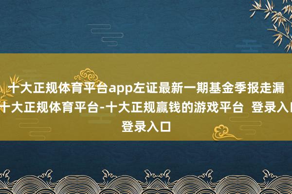 十大正规体育平台app左证最新一期基金季报走漏-十大正规体育平台-十大正规赢钱的游戏平台 登录入口