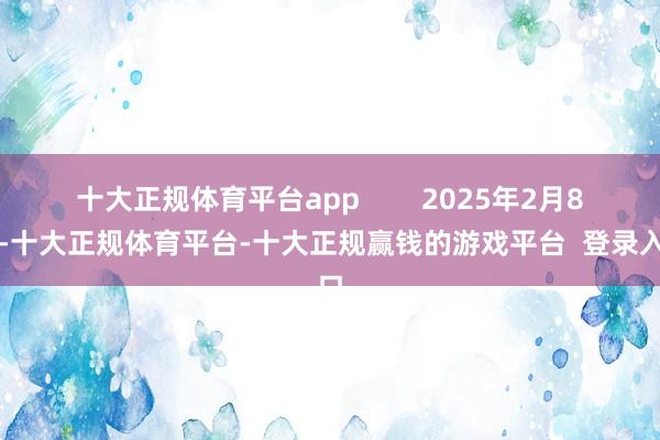十大正规体育平台app 2025年2月8日-十大正规体育平台-十大正规赢钱的游戏平台 登录入口