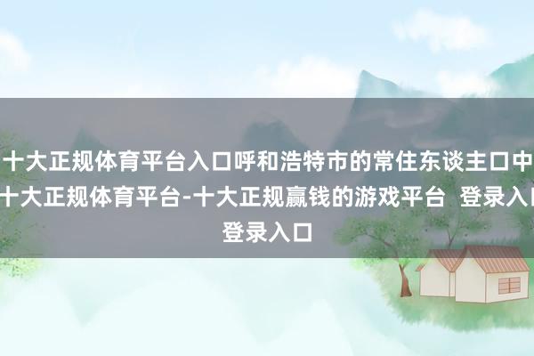 十大正规体育平台入口呼和浩特市的常住东谈主口中-十大正规体育平台-十大正规赢钱的游戏平台 登录入口