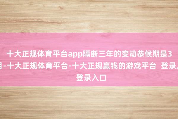 十大正规体育平台app隔断三年的变动恭候期是3个月-十大正规体育平台-十大正规赢钱的游戏平台 登录入口